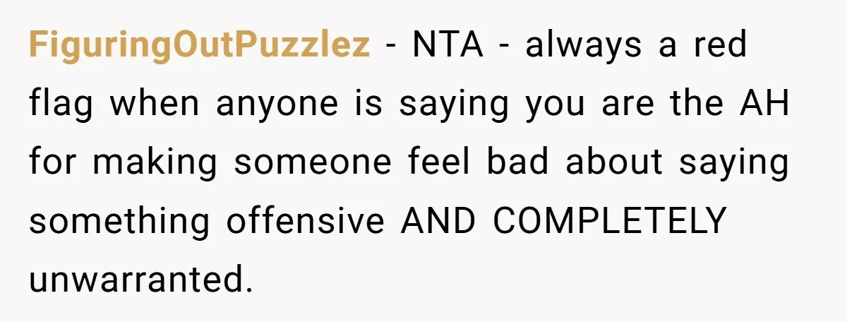 FiguringOutPuzzlez − NTA - always a red flag when anyone is saying you are the AH for making someone feel bad about saying something offensive AND COMPLETELY unwarranted.