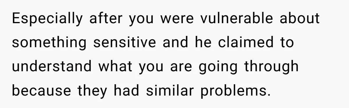 Especially after you were vulnerable about something sensitive and he claimed to understand what you are going through because they had similar problems.