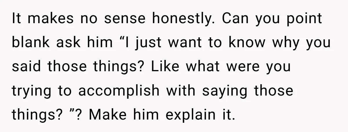 It makes no sense honestly. Can you point blank ask him “I just want to know why you said those things? Like what were you trying to accomplish with saying...