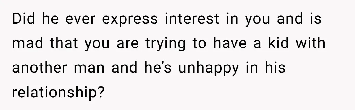 Did he ever express interest in you and is mad that you are trying to have a kid with another man and he’s unhappy in his relationship?