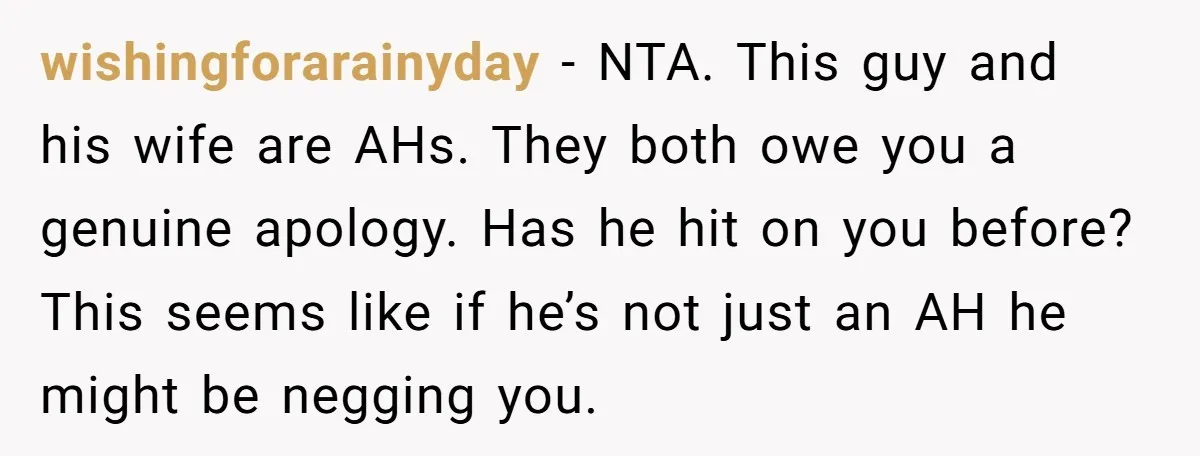 wishingforarainyday − NTA. This guy and his wife are AHs. They both owe you a genuine apology. Has he hit on you before? This seems like if he’s not just...
