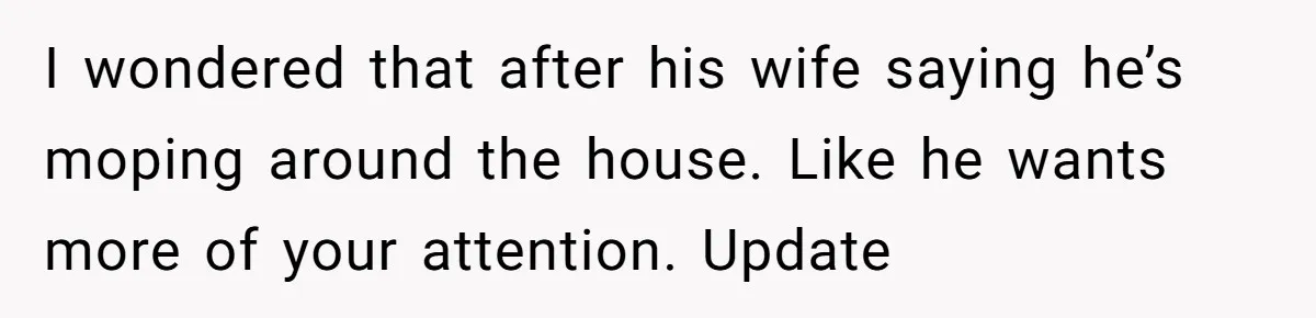 I wondered that after his wife saying he’s moping around the house. Like he wants more of your attention. Update