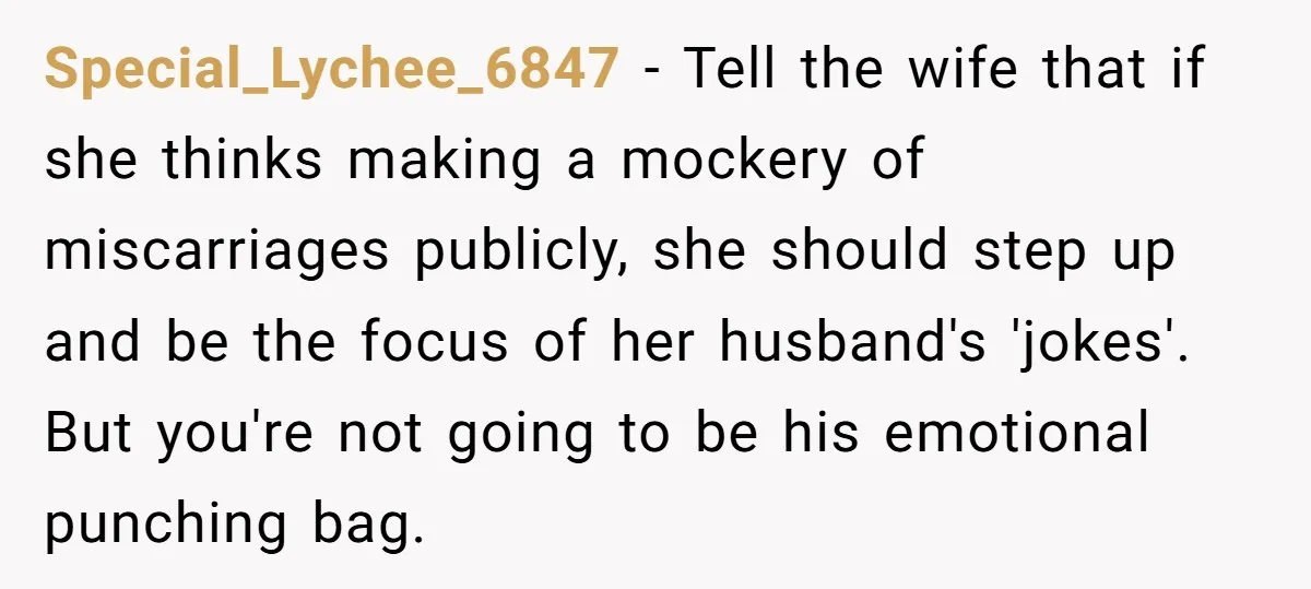 Special_Lychee_6847 − Tell the wife that if she thinks making a mockery of miscarriages publicly, she should step up and be the focus of her husband's 'jokes'. But you're not...