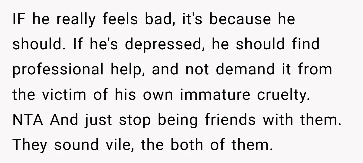 IF he really feels bad, it's because he should. If he's depressed, he should find professional help, and not demand it from the victim of his own immature cruelty. NTA...