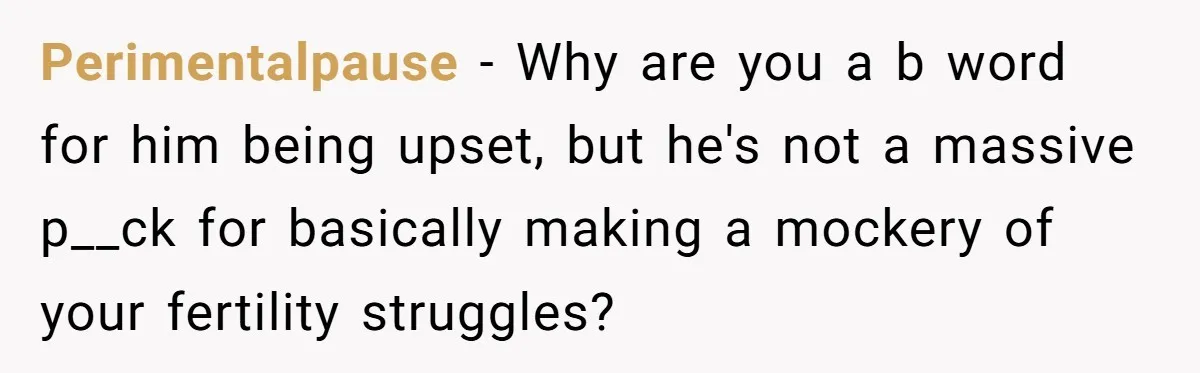 Perimentalpause − Why are you a b word for him being upset, but he's not a massive p__ck for basically making a mockery of your fertility struggles?