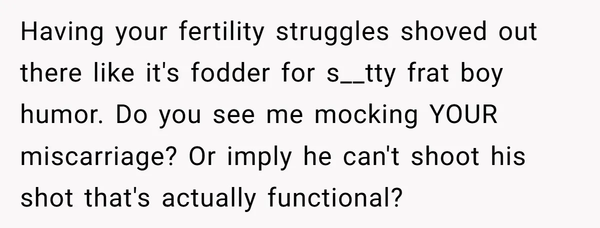 Having your fertility struggles shoved out there like it's fodder for s__tty frat boy humor. Do you see me mocking YOUR miscarriage? Or imply he can't shoot his shot that's...