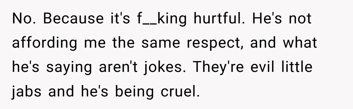No. Because it's f__king hurtful. He's not affording me the same respect, and what he's saying aren't jokes. They're evil little jabs and he's being cruel.