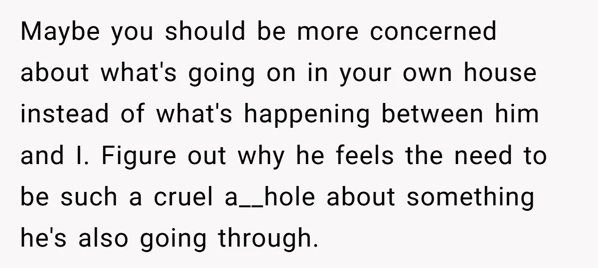 Maybe you should be more concerned about what's going on in your own house instead of what's happening between him and I. Figure out why he feels the need to...