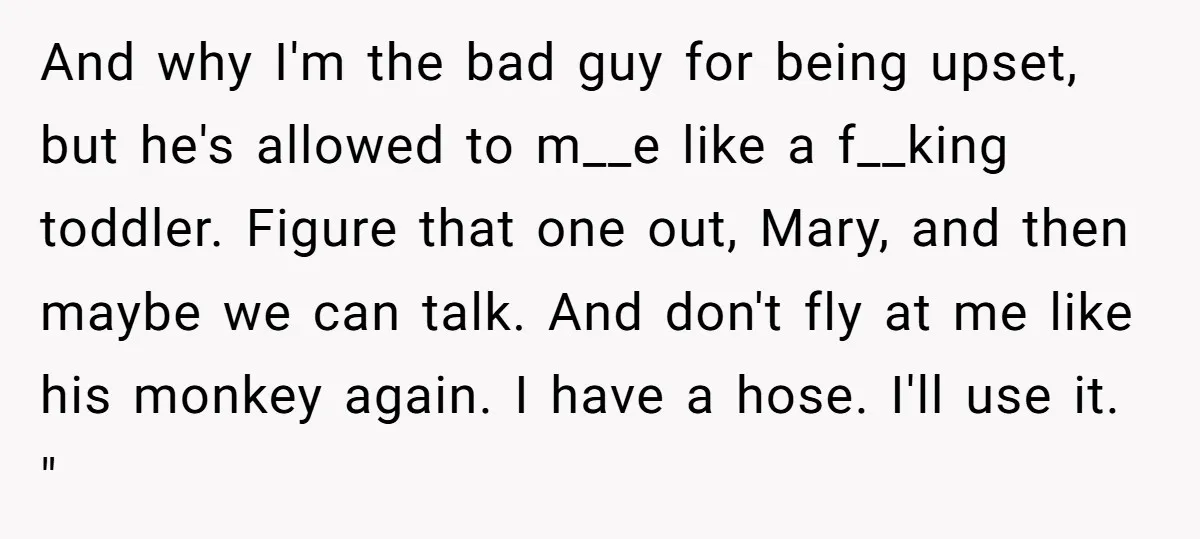 And why I'm the bad guy for being upset, but he's allowed to m__e like a f__king toddler. Figure that one out, Mary, and then maybe we can talk. And...