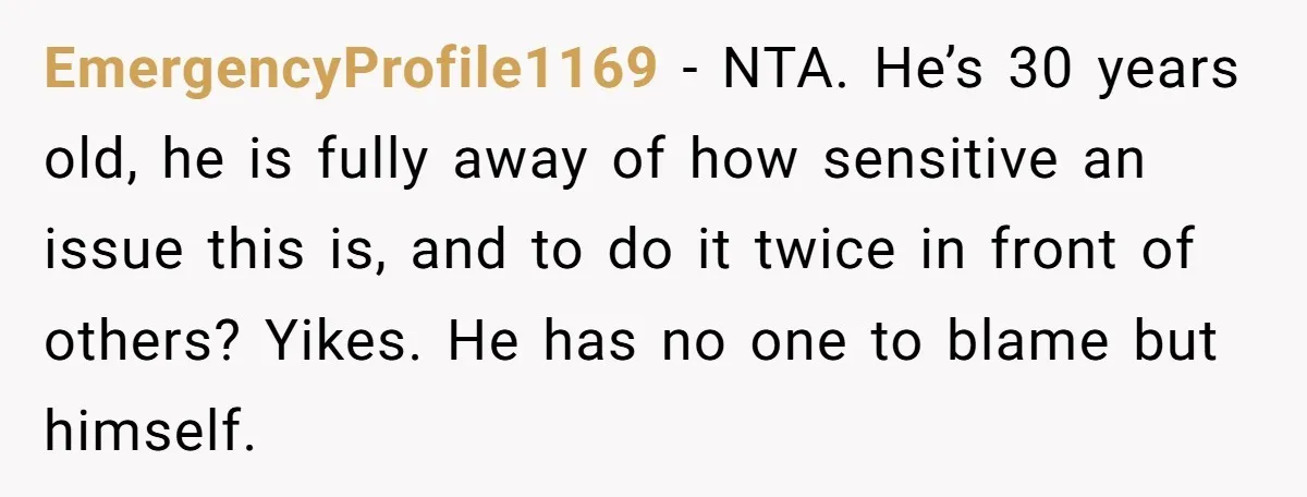 EmergencyProfile1169 − NTA. He’s 30 years old, he is fully away of how sensitive an issue this is, and to do it twice in front of others? Yikes. He has...