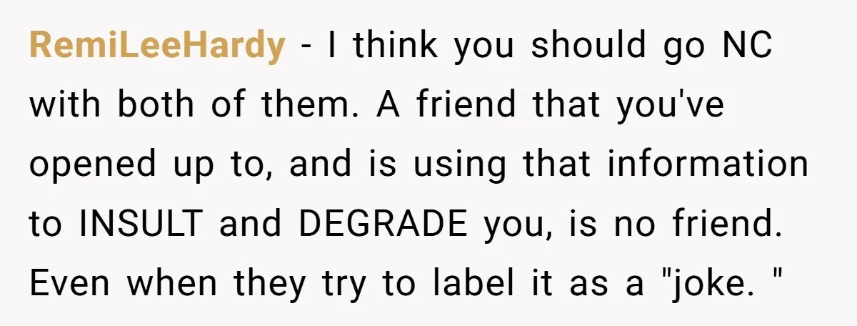 RemiLeeHardy − I think you should go NC with both of them. A friend that you've opened up to, and is using that information to INSULT and DEGRADE you, is...