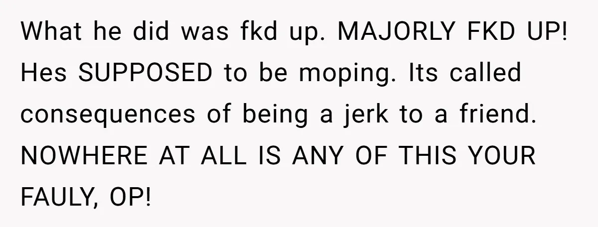 What he did was fkd up. MAJORLY FKD UP! Hes SUPPOSED to be moping. Its called consequences of being a jerk to a friend. NOWHERE AT ALL IS ANY OF...
