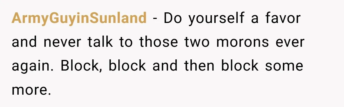 ArmyGuyinSunland − Do yourself a favor and never talk to those two morons ever again. Block, block and then block some more.