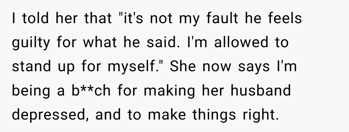 I told her that "it's not my fault he feels guilty for what he said. I'm allowed to stand up for myself." She now says I'm being a b**ch for...