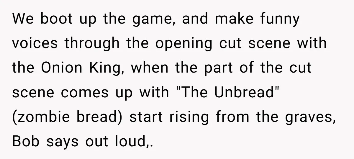 We boot up the game, and make funny voices through the opening cut scene with the Onion King, when the part of the cut scene comes up with "The Unbread"...