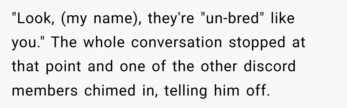 "Look, (my name), they're "un-bred" like you." The whole conversation stopped at that point and one of the other discord members chimed in, telling him off.