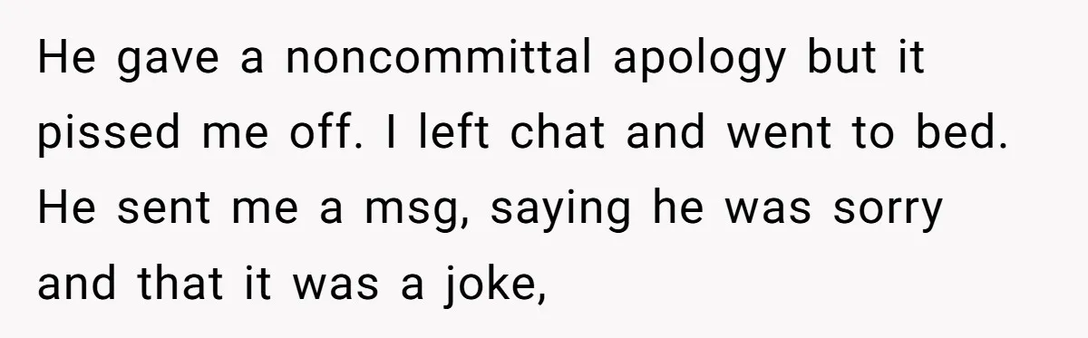He gave a noncommittal apology but it pissed me off. I left chat and went to bed. He sent me a msg, saying he was sorry and that it was...