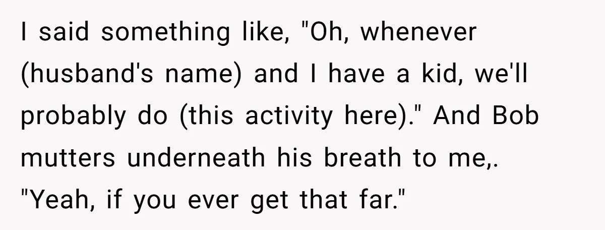 I said something like, "Oh, whenever (husband's name) and I have a kid, we'll probably do (this activity here)." And Bob mutters underneath his breath to me,. "Yeah, if you...