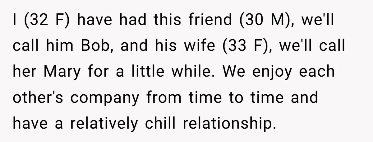 I (32 F) have had this friend (30 M), we'll call him Bob, and his wife (33 F), we'll call her Mary for a little while. We enjoy each other's...