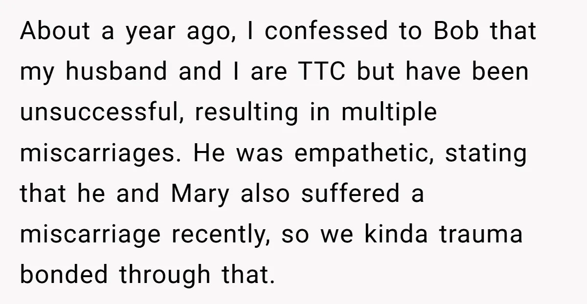 About a year ago, I confessed to Bob that my husband and I are TTC but have been unsuccessful, resulting in multiple miscarriages. He was empathetic, stating that he and...