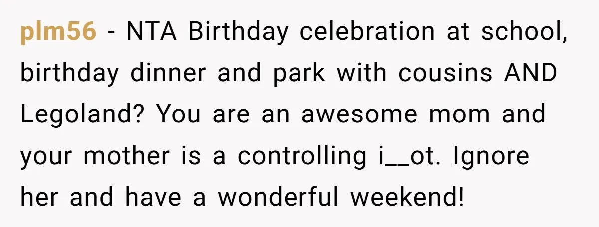 plm56 − NTA Birthday celebration at school, birthday dinner and park with cousins AND Legoland? You are an awesome mom and your mother is a controlling i__ot. Ignore her and...