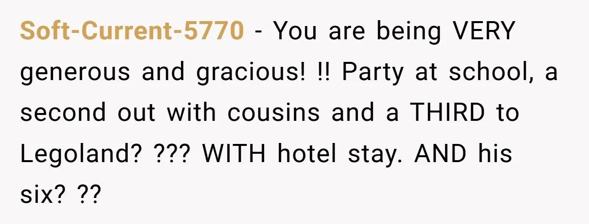 Soft-Current-5770 − You are being VERY generous and gracious! !! Party at school, a second out with cousins and a THIRD to Legoland? ??? WITH hotel stay. AND his six?...