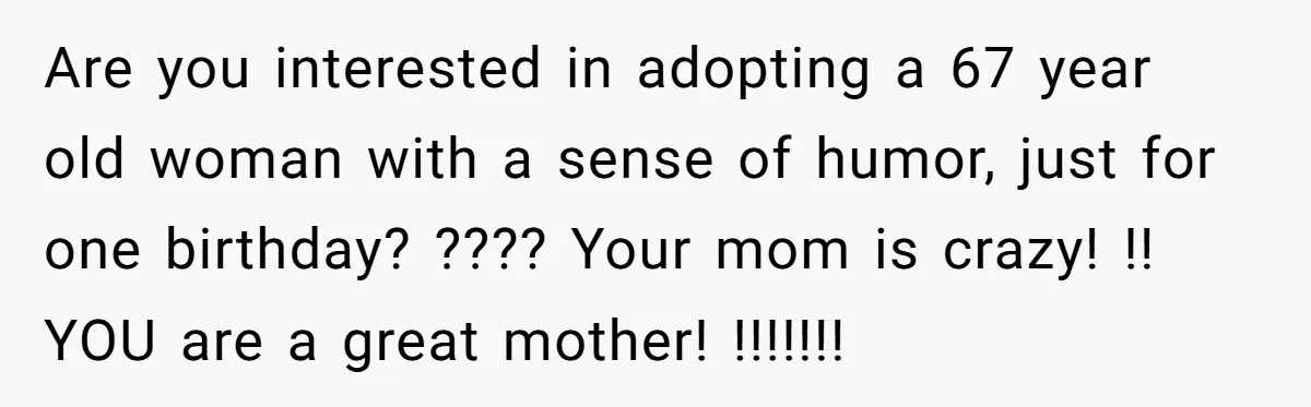 Are you interested in adopting a 67 year old woman with a sense of humor, just for one birthday? ???? Your mom is crazy! !! YOU are a great mother!...