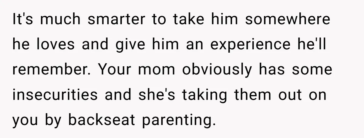 It's much smarter to take him somewhere he loves and give him an experience he'll remember. Your mom obviously has some insecurities and she's taking them out on you by...