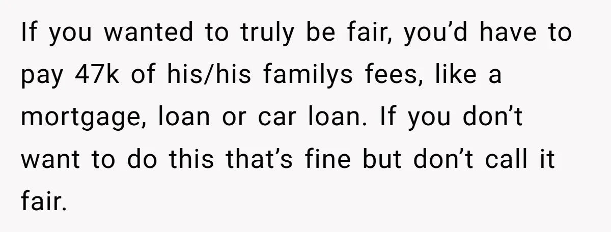 If you wanted to truly be fair, you’d have to pay 47k of his/his familys fees, like a mortgage, loan or car loan. If you don’t want to do this...