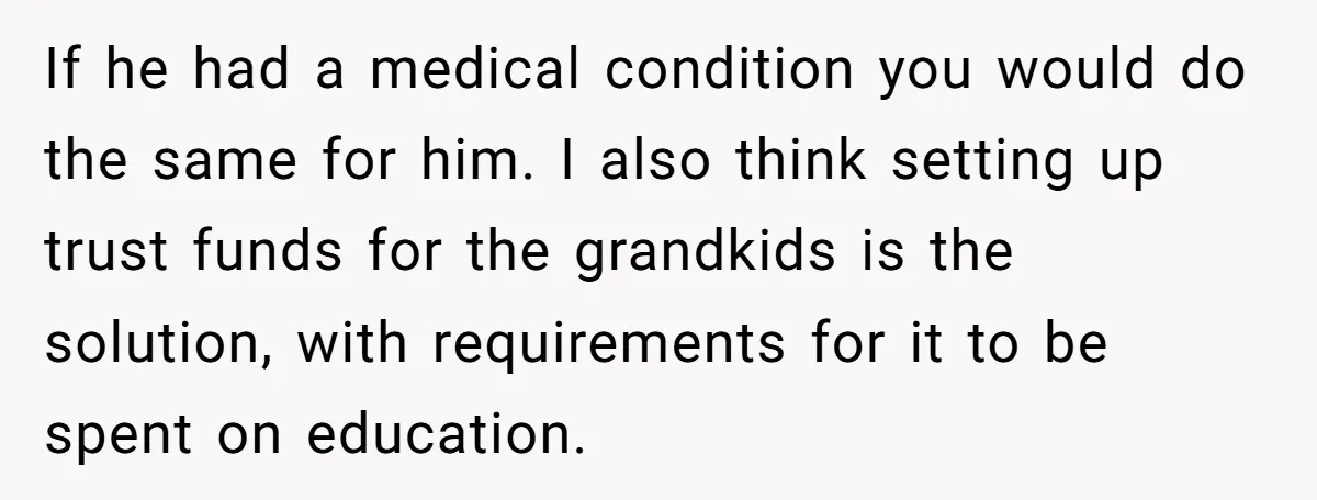 If he had a medical condition you would do the same for him. I also think setting up trust funds for the grandkids is the solution, with requirements for it...
