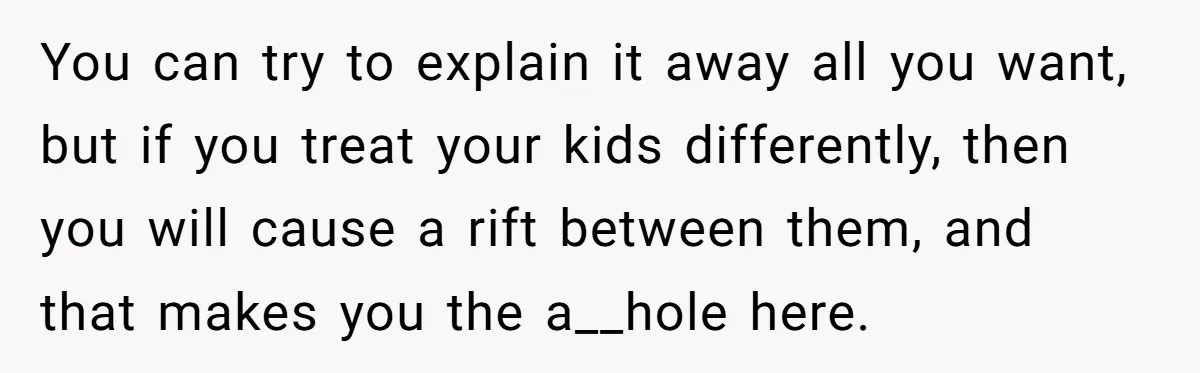 You can try to explain it away all you want, but if you treat your kids differently, then you will cause a rift between them, and that makes you the...