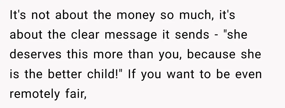 It's not about the money so much, it's about the clear message it sends - "she deserves this more than you, because she is the better child!" If you want...