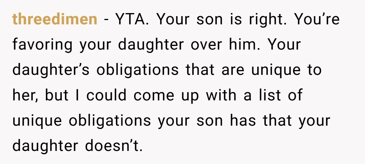 threedimen − YTA. Your son is right. You’re favoring your daughter over him. Your daughter’s obligations that are unique to her, but I could come up with a list of...