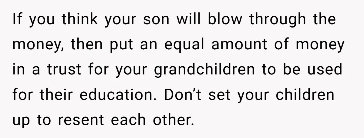 If you think your son will blow through the money, then put an equal amount of money in a trust for your grandchildren to be used for their education. Don’t...