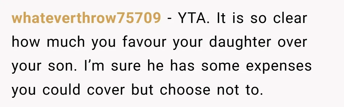 whateverthrow75709 − YTA. It is so clear how much you favour your daughter over your son. I’m sure he has some expenses you could cover but choose not to.