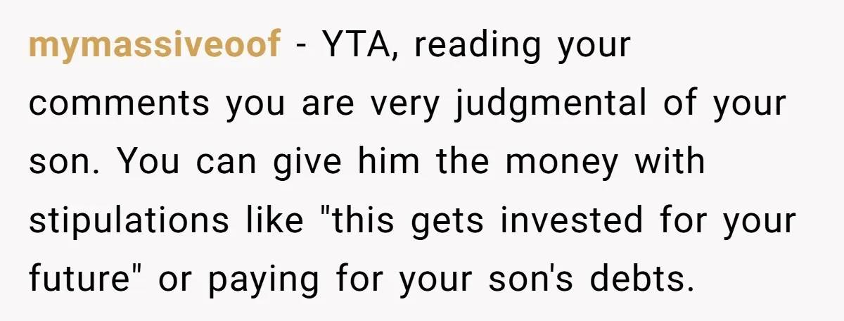 mymassiveoof − YTA, reading your comments you are very judgmental of your son. You can give him the money with stipulations like "this gets invested for your future" or paying...