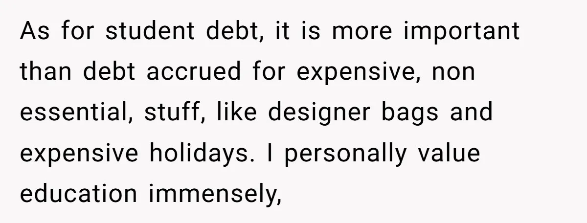 As for student debt, it is more important than debt accrued for expensive, non essential, stuff, like designer bags and expensive holidays. I personally value education immensely,