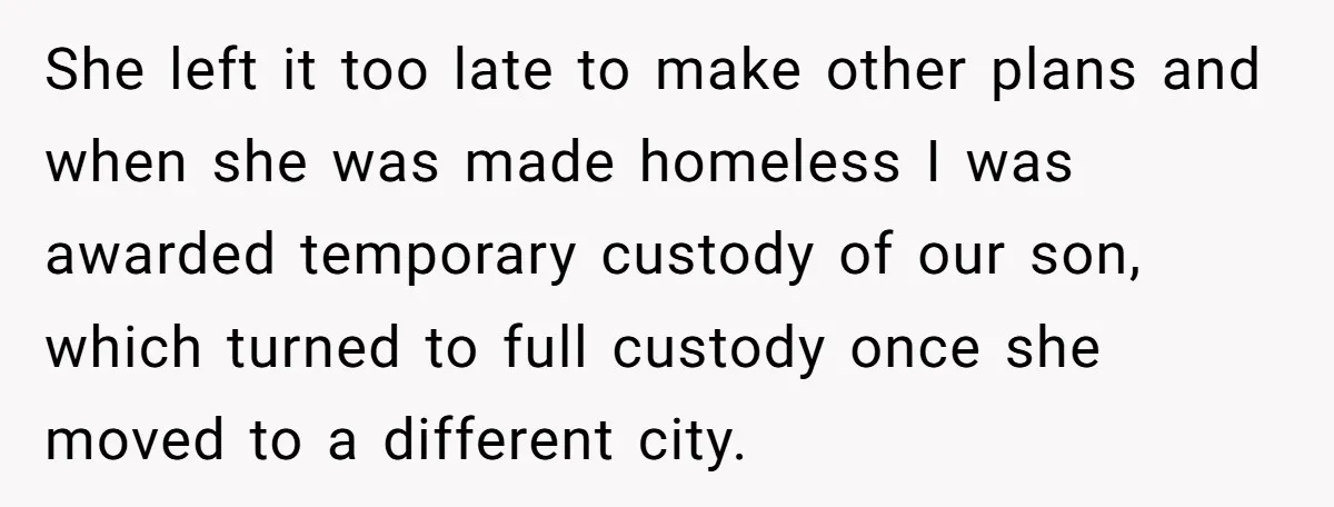 She left it too late to make other plans and when she was made homeless I was awarded temporary custody of our son, which turned to full custody once she...