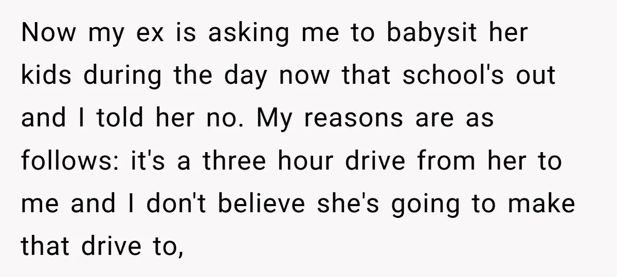 Now my ex is asking me to babysit her kids during the day now that school's out and I told her no. My reasons are as follows: it's a three...