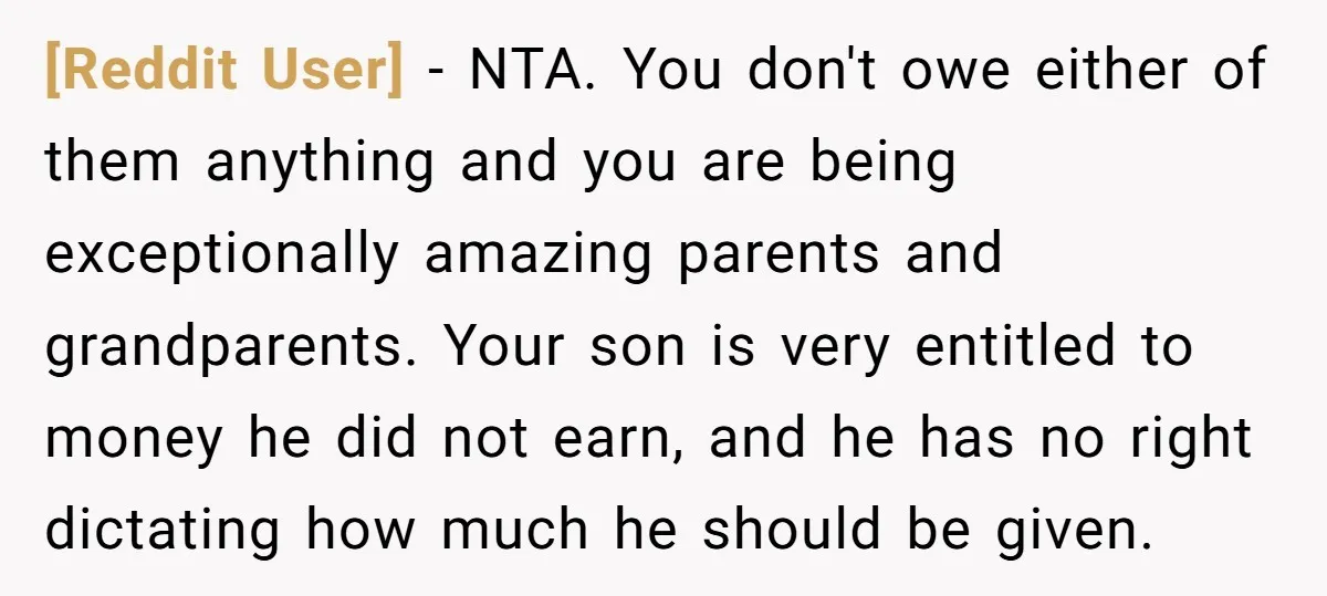 [Reddit User] − NTA. You don't owe either of them anything and you are being exceptionally amazing parents and grandparents. Your son is very entitled to money he did not...