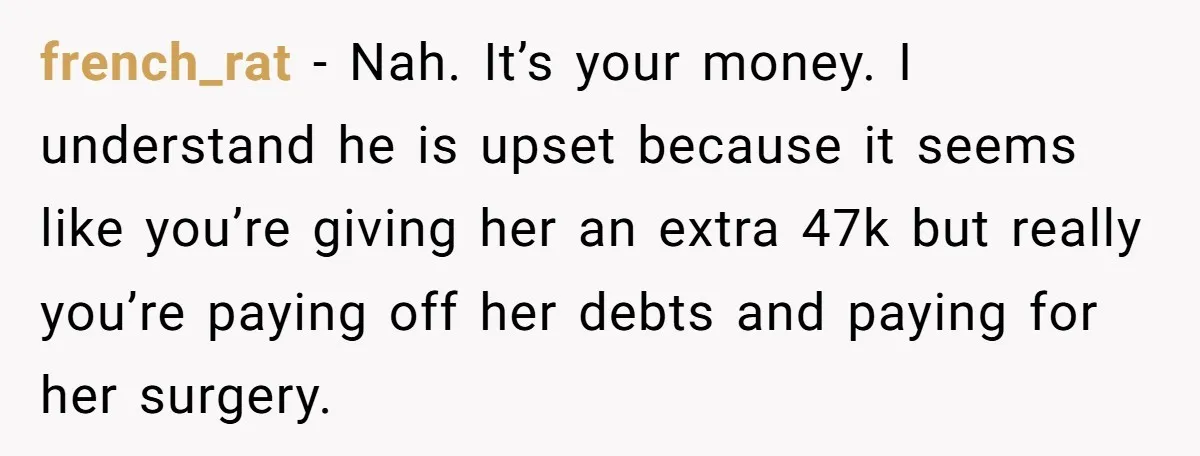 french_rat − Nah. It’s your money. I understand he is upset because it seems like you’re giving her an extra 47k but really you’re paying off her debts and paying...