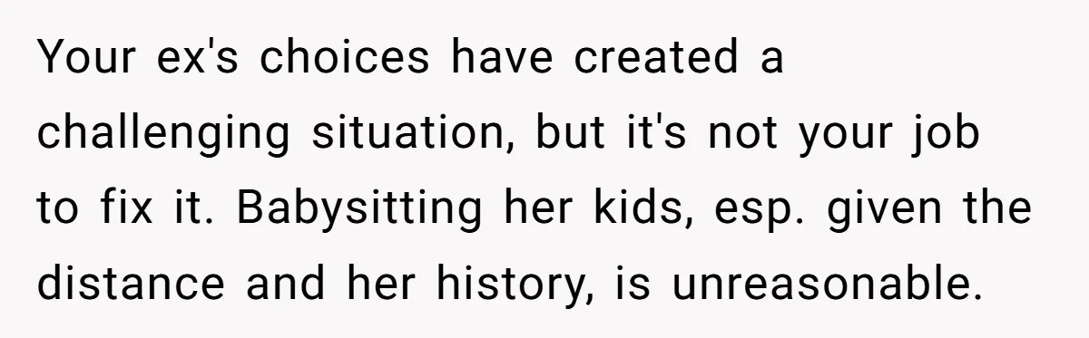 Your ex's choices have created a challenging situation, but it's not your job to fix it. Babysitting her kids, esp. given the distance and her history, is unreasonable.