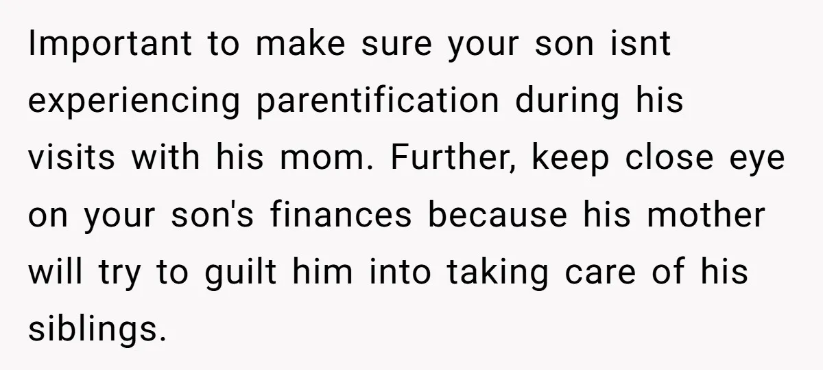 Important to make sure your son isnt experiencing parentification during his visits with his mom. Further, keep close eye on your son's finances because his mother will try to guilt...