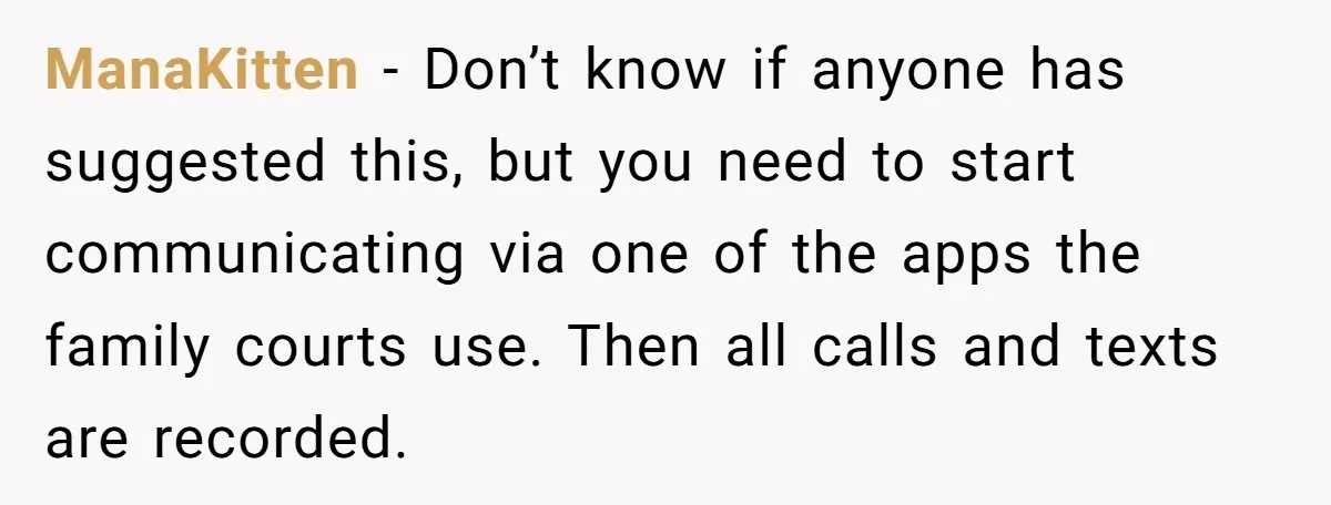 ManaKitten − Don’t know if anyone has suggested this, but you need to start communicating via one of the apps the family courts use. Then all calls and texts are...