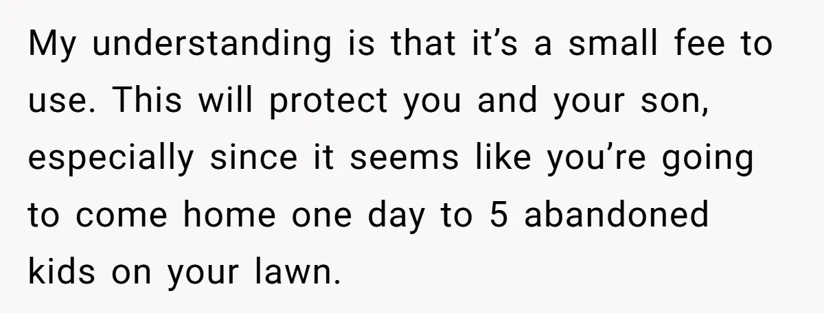My understanding is that it’s a small fee to use. This will protect you and your son, especially since it seems like you’re going to come home one day to...