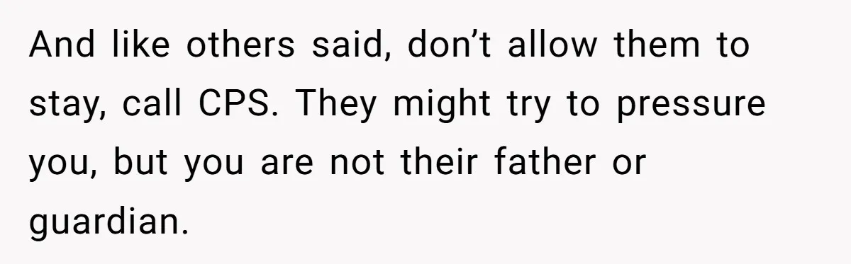 And like others said, don’t allow them to stay, call CPS. They might try to pressure you, but you are not their father or guardian.