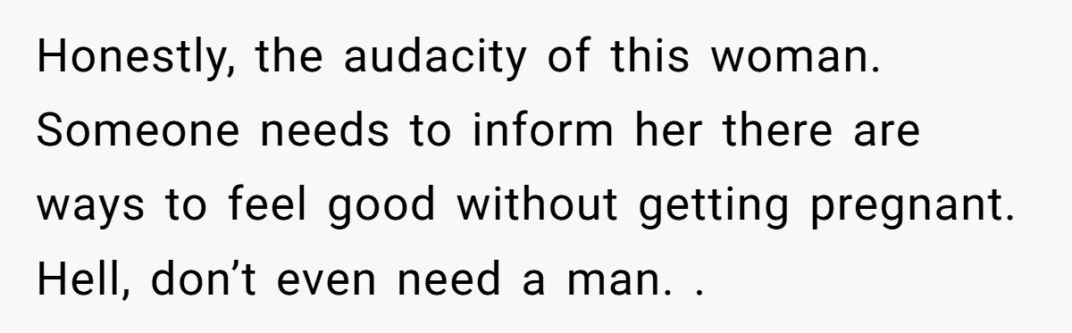 Honestly, the audacity of this woman. Someone needs to inform her there are ways to feel good without getting pregnant. Hell, don’t even need a man. .
