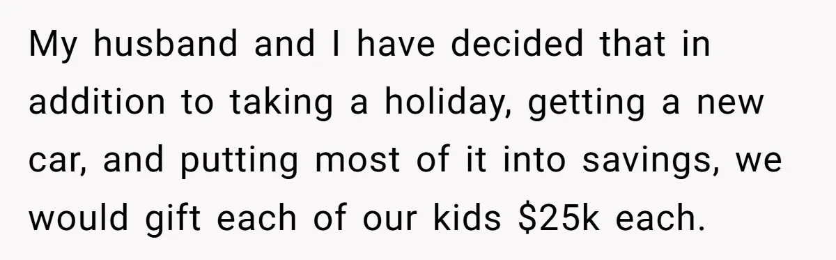 My husband and I have decided that in addition to taking a holiday, getting a new car, and putting most of it into savings, we would gift each of our...
