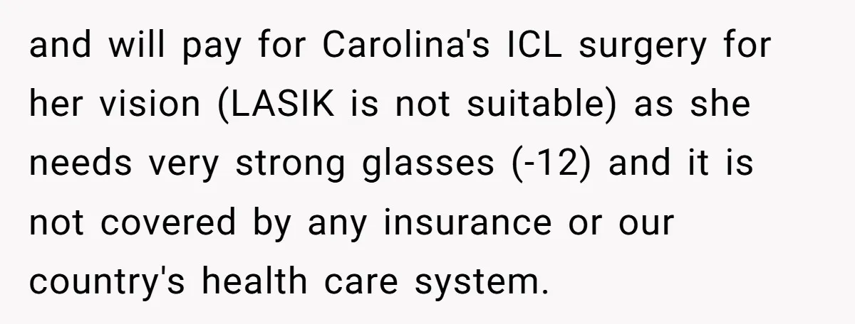 and will pay for Carolina's ICL surgery for her vision (LASIK is not suitable) as she needs very strong glasses (-12) and it is not covered by any insurance or...