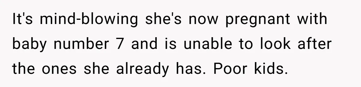 It's mind-blowing she's now pregnant with baby number 7 and is unable to look after the ones she already has. Poor kids.